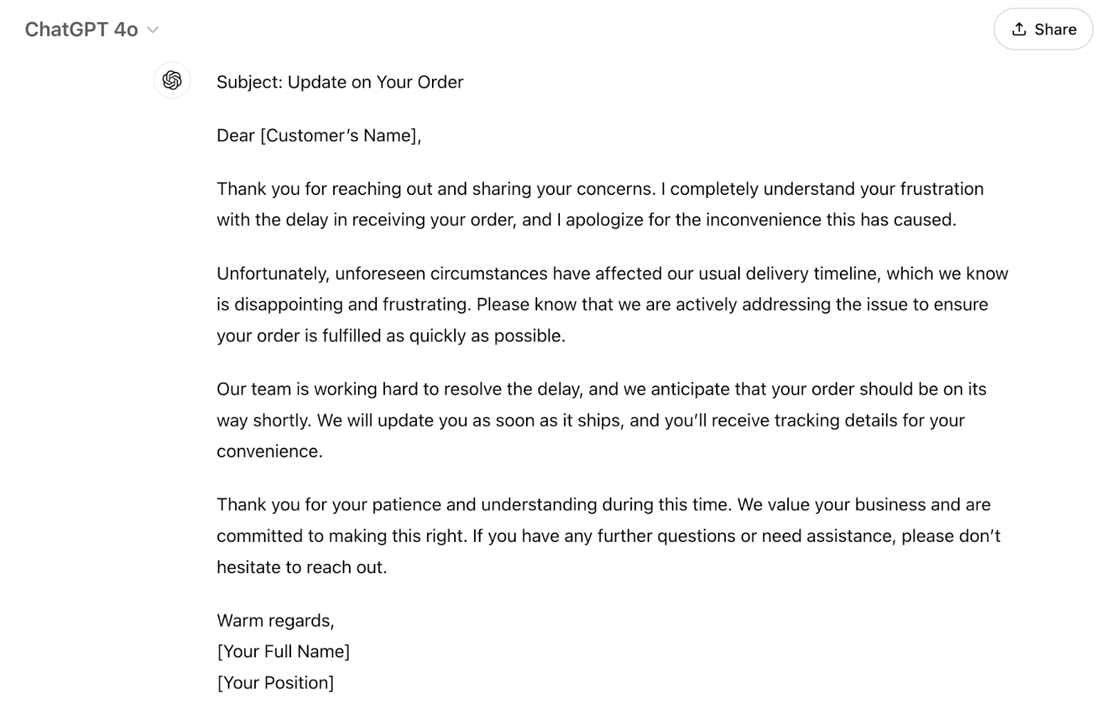 The response is "Subject: Update on Your OrderDear [Customer’s Name],Thank you for reaching out and sharing your concerns. I completely understand your frustration with the delay in receiving your order, and I apologize for the inconvenience this has caused.Unfortunately, unforeseen circumstances have affected our usual delivery timeline, which we know is disappointing and frustrating. Please know that we are actively addressing the issue to ensure your order is fulfilled as quickly as possible.Our team is working hard to resolve the delay, and we anticipate that your order should be on its way shortly. We will update you as soon as it ships, and you’ll receive tracking details for your convenience.Thank you for your patience and understanding during this time. We value your business and are committed to making this right. If you have any further questions or need assistance, please don’t hesitate to reach out.Warm regards,[Your Full Name][Your Position]"